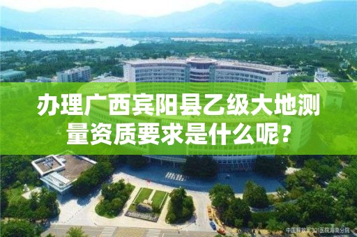 办理广西宾阳县乙级大地测量资质要求是什么呢?