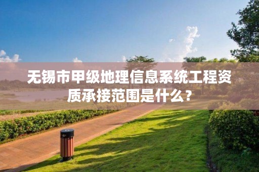 无锡市甲级地理信息系统工程资质承接范围是什么?