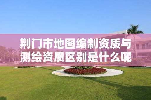 荆门市地图编制资质与测绘资质区别是什么呢?