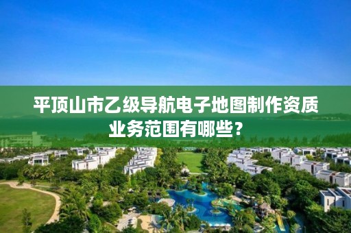 平顶山市乙级导航电子地图制作资质业务范围有哪些?