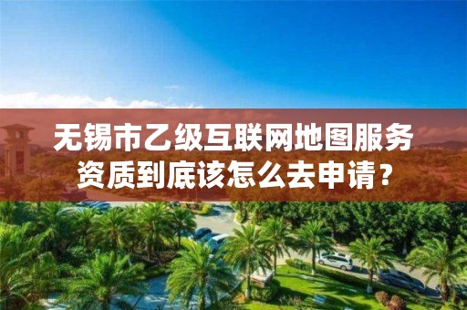 无锡市乙级互联网地图服务资质到底该怎么去申请?