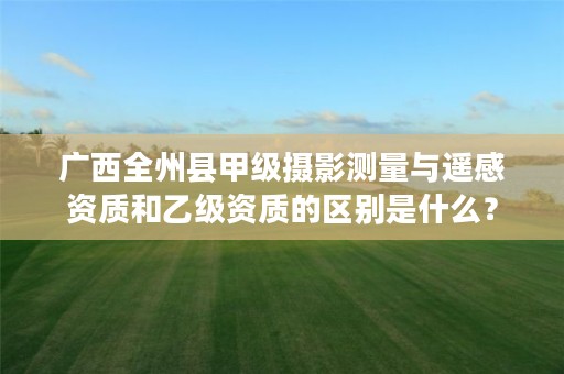 广西全州县甲级摄影测量与遥感资质和乙级资质的区别是什么?