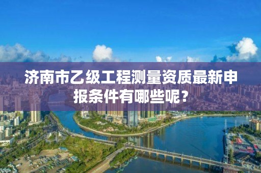 济南市乙级工程测量资质最新申报条件有哪些呢?