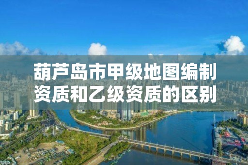 葫芦岛市甲级地图编制资质和乙级资质的区别是什么?