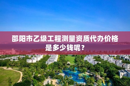 邵阳市乙级工程测量资质代办价格是多少钱呢?