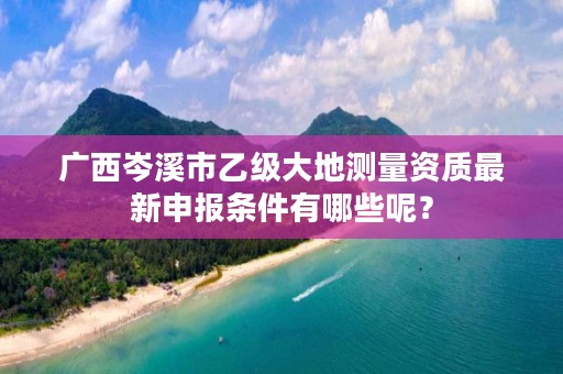 广西岑溪市乙级大地测量资质最新申报条件有哪些呢?