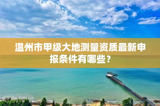 温州市甲级大地测量资质最新申报条件有哪些?