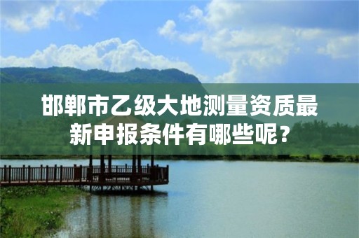 邯郸市乙级大地测量资质最新申报条件有哪些呢?