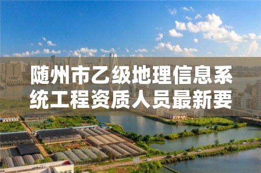 随州市乙级地理信息系统工程资质人员最新要求是多少个?