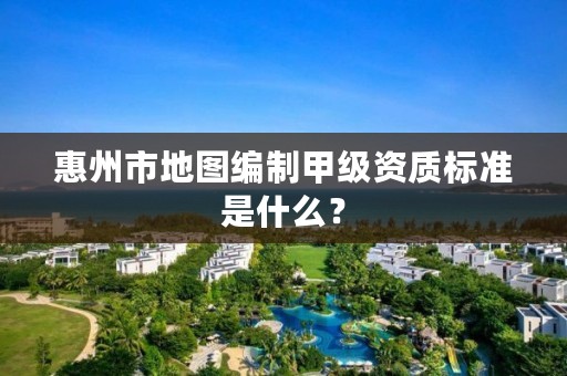 惠州市地图编制甲级资质标准是什么?