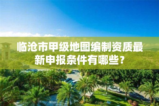 临沧市甲级地图编制资质最新申报条件有哪些？