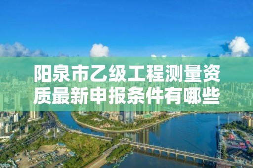 阳泉市乙级工程测量资质最新申报条件有哪些呢?