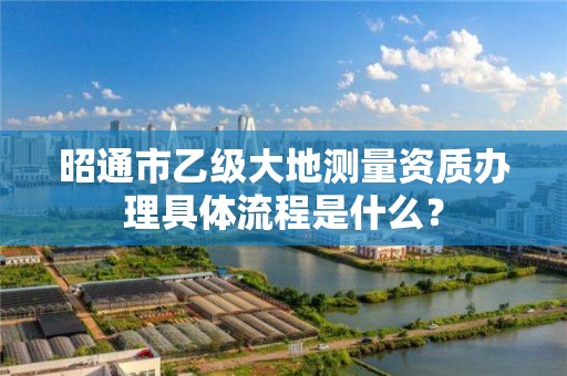 昭通市乙级大地测量资质办理具体流程是什么?