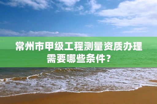 常州市甲级工程测量资质办理需要哪些条件?