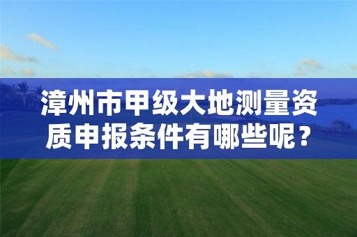 漳州市甲级大地测量资质申报条件有哪些呢?