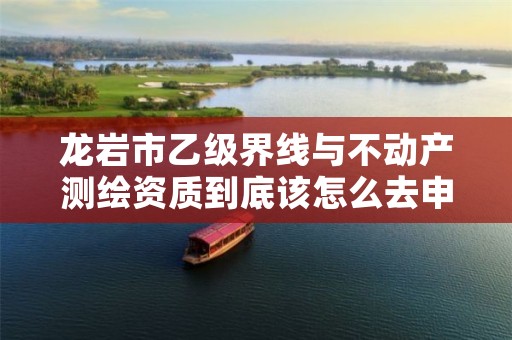 龙岩市乙级界线与不动产测绘资质到底该怎么去申请?