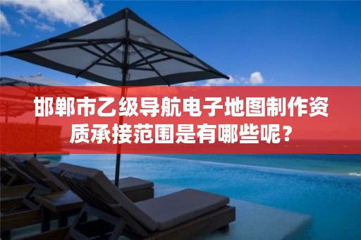邯郸市乙级导航电子地图制作资质承接范围是有哪些呢?