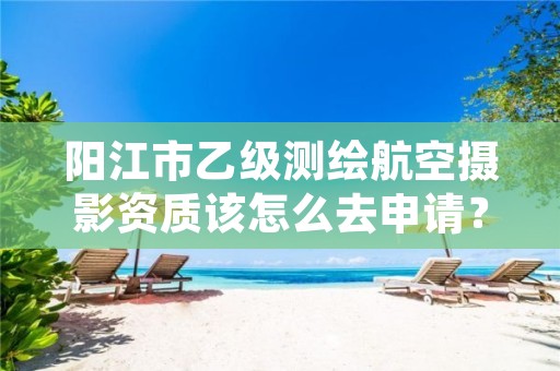 阳江市乙级测绘航空摄影资质该怎么去申请?