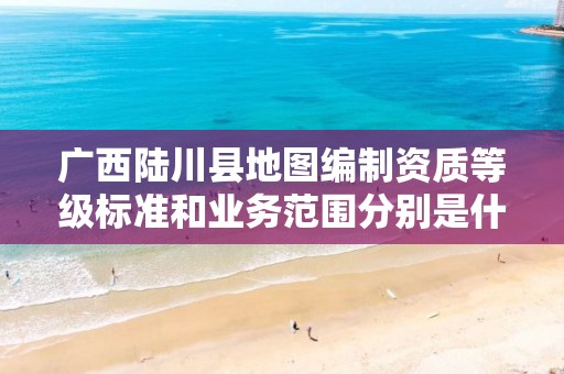 广西陆川县地图编制资质等级标准和业务范围分别是什么?