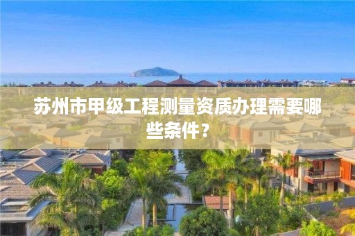 苏州市甲级工程测量资质办理需要哪些条件?