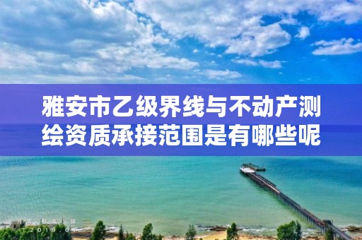 雅安市乙级界线与不动产测绘资质承接范围是有哪些呢?