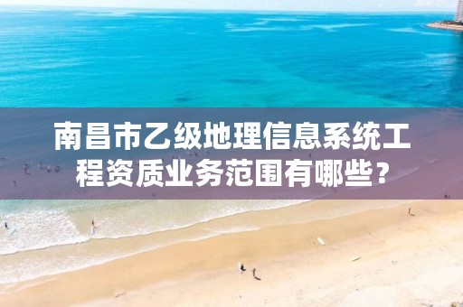 南昌市乙级地理信息系统工程资质业务范围有哪些?