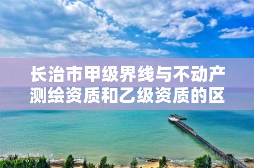 长治市甲级界线与不动产测绘资质和乙级资质的区别是什么?