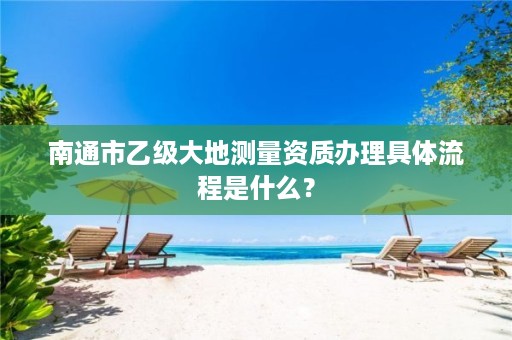 南通市乙级大地测量资质办理具体流程是什么?