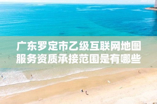 广东罗定市乙级互联网地图服务资质承接范围是有哪些呢?