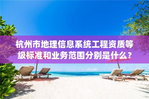 杭州市地理信息系统工程资质等级标准和业务范围分别是什么?