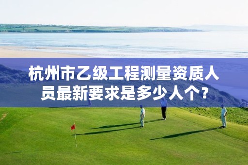 杭州市乙级工程测量资质人员最新要求是多少人个?