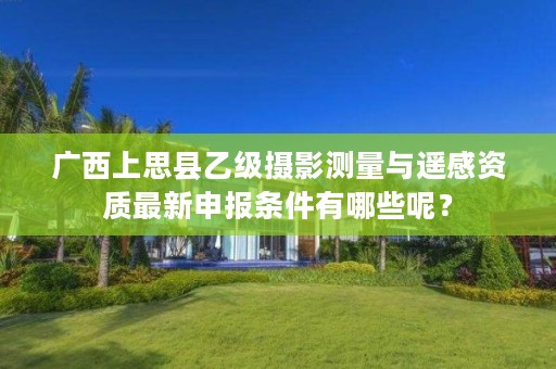广西上思县乙级摄影测量与遥感资质最新申报条件有哪些呢?