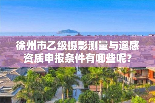 徐州市乙级摄影测量与遥感资质申报条件有哪些呢?