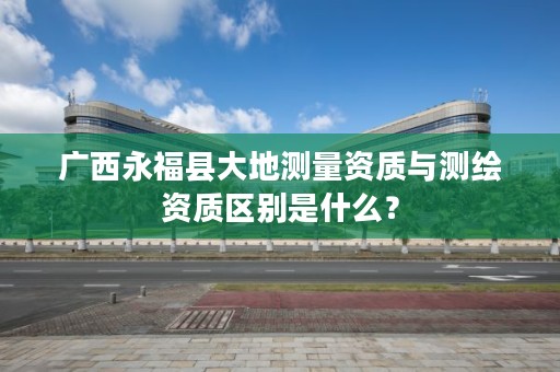 广西永福县大地测量资质与测绘资质区别是什么?