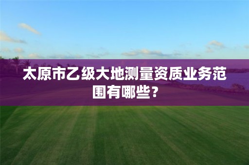 太原市乙级大地测量资质业务范围有哪些?