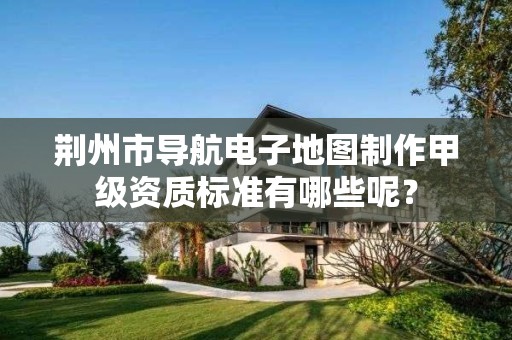 荆州市导航电子地图制作甲级资质标准有哪些呢?