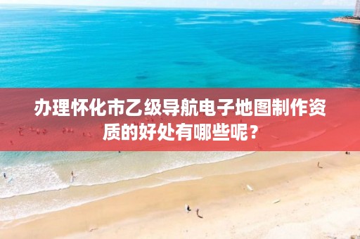 办理怀化市乙级导航电子地图制作资质的好处有哪些呢?