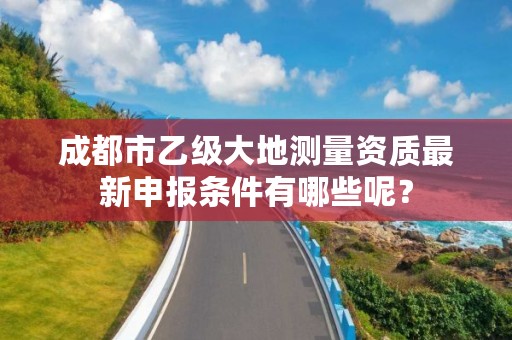 成都市乙级大地测量资质最新申报条件有哪些呢?