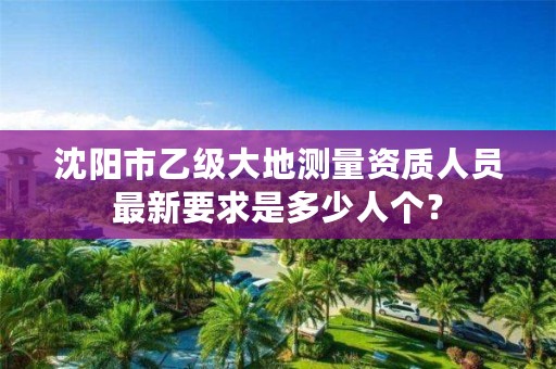 沈阳市乙级大地测量资质人员最新要求是多少人个?