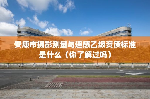安康市摄影测量与遥感乙级资质标准是什么(你了解过吗)