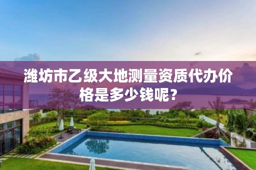 潍坊市乙级大地测量资质代办价格是多少钱呢?