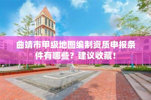 曲靖市甲级地图编制资质申报条件有哪些?建议收藏!