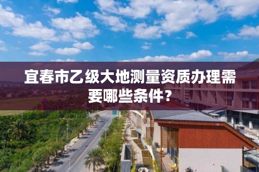 宜春市乙级大地测量资质办理需要哪些条件?