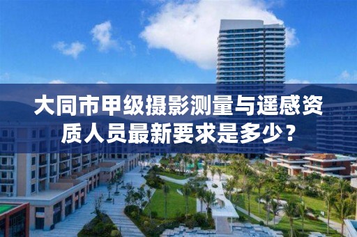 大同市甲级摄影测量与遥感资质人员最新要求是多少?