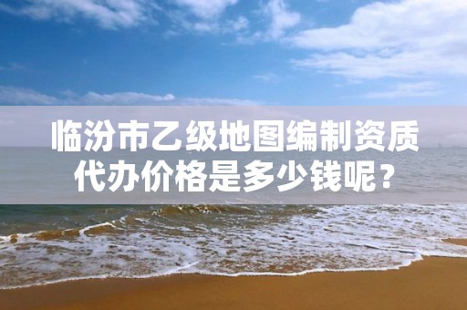 临汾市乙级地图编制资质代办价格是多少钱呢?
