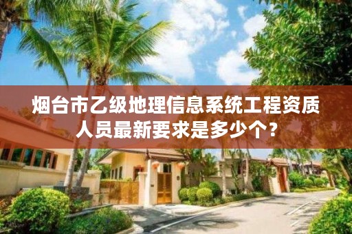 烟台市乙级地理信息系统工程资质人员最新要求是多少个?