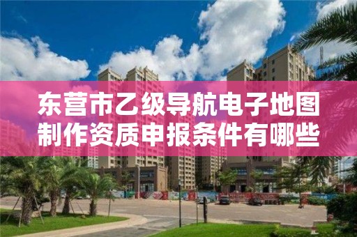 东营市乙级导航电子地图制作资质申报条件有哪些?建议收藏!
