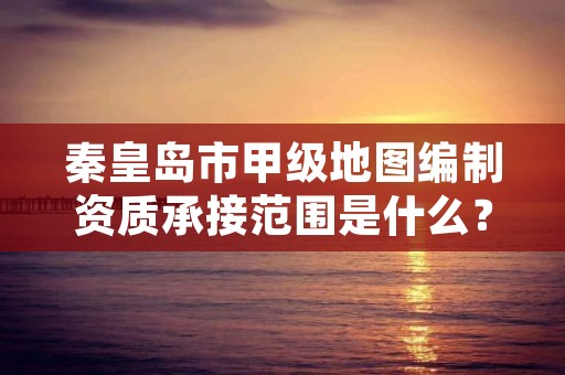 秦皇岛市甲级地图编制资质承接范围是什么?