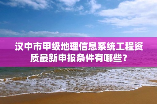 汉中市甲级地理信息系统工程资质最新申报条件有哪些?