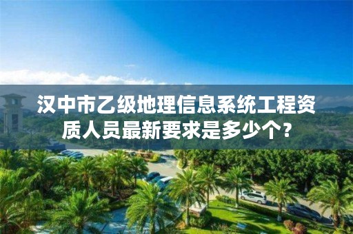 汉中市乙级地理信息系统工程资质人员最新要求是多少个?